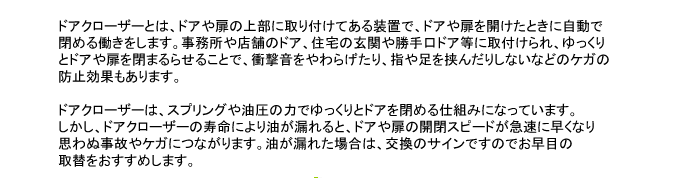 ドアクローザーとは、ドアや扉の上部に取り付けてある装置で、ドアや扉を開けたときに自動で閉める働きをします。事務所や店舗のドア、住宅の玄関や勝手口ドア等に取付けられ、ゆっくりとドアや扉を閉まるらせることで、衝撃音をやわらげたり、指や足を挟んだりしないなどのケガの防止効果もあります。

ドアクローザーは、スプリングや油圧の力でゆっくりとドアを閉める仕組みになっています。しかし、ドアクローザーの寿命により油が漏れると、ドアや扉の開閉スピードが急速に早くなり思わぬ事故やケガにつながります。油が漏れた場合は、交換のサインですのでお早目の取替をおすすめします。
