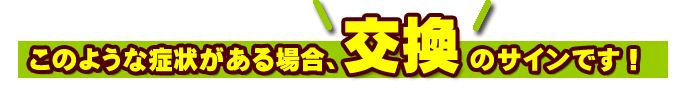 このような症状がある場合、交換のサインです！