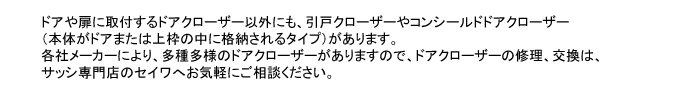 ドアや扉に取付するドアクローザー以外にも、引戸クローザーやコンシールドドアクローザー
（本体がドアまたは上枠の中に格納されるタイプ）があります。
各社メーカーにより、多種多様のドアクローザーがありますので、ドアクローザーの修理、交換は、
サッシ専門店のセイワへお気軽にご相談ください。