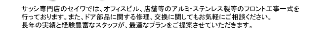 サッシ専門店のセイワでは、オフィスビル、店舗等のアルミ・ステンレス製等のフロント工事一式を行っております。また、ドア部品に関する修理、交換に関してもお気軽にご相談ください。長年の実績と経験豊富なスタッフが、最適なプランをご提案させていただきます。