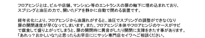 フロアヒンジとは、ビルや店舗、マンション等のエントランスの扉の軸下に埋め込まれており、
スプリングと油圧の力で、開いたドアを静かに自動で閉める装置です。

経年劣化により、フロアヒンジから油漏れがすると、油圧でスプリングの調整ができなくなり
扉の開閉速度が早くなってしまいます。また、フロアヒンジ本体やフロアヒンジのケースがサビ
で腐食して盛り上がってしまうと、扉の開閉時に異音がしたり開閉に支障をきたす事があります。
「あれっ？おかしいな?」と思ったらお早目ににサッシ専門店セイワへご相談ください。