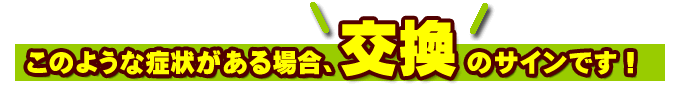 このような症状がある場合、交換のサインです！