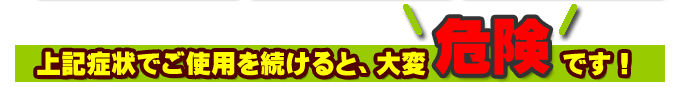 上記症状でご使用を続けると大変危険です。