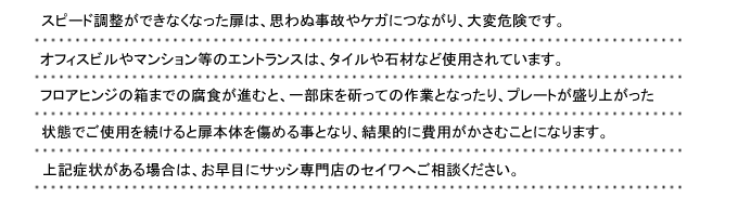 スピード調整ができなくなった扉は、思わぬ事故やケガにつながり、大変危険です。オフィスビルやマンション等のエントランスは、タイルや石材など使用されています。フロアヒンジの箱までの腐食が進むと、一部床を斫っての作業となったり、プレートが盛り上がった状態でご使用を続けると扉本体を傷める事となり、結果的に費用がかさむことになります。上記症状がある場合は、お早目にサッシ専門店のセイワへご相談ください。