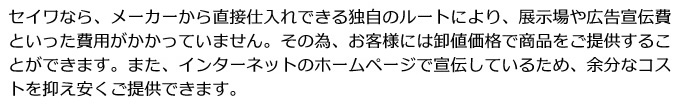 セイワなら、メーカーから直接仕入れできる独自のルートにより、展示場や広告宣伝費といった費用がかかっていません。その為、お客様には卸値価格で商品をご提供することができます。また、インターネットのホームページで宣伝しているため、余分なコストを抑え安くご提供できます。